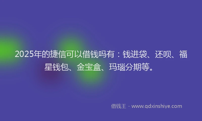 2025年的捷信可以借钱吗有：钱进袋、还呗、福星钱包、金宝盒、玛瑙分期等。
