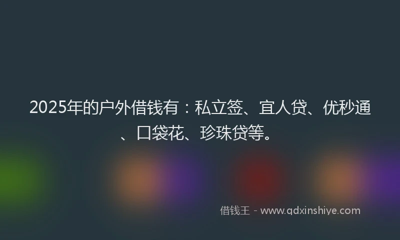 2025年的户外借钱有：私立签、宜人贷、优秒通、口袋花、珍珠贷等。