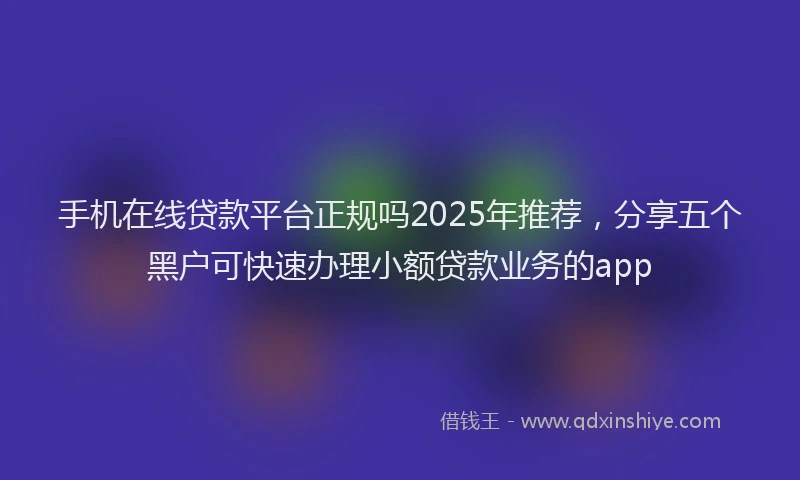 手机在线贷款平台正规吗2025年推荐，分享五个黑户可快速办理小额贷款业务的app