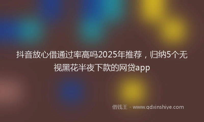 抖音放心借通过率高吗2025年推荐，归纳5个无视黑花半夜下款的网贷app