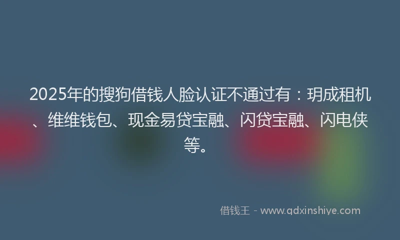 2025年的搜狗借钱人脸认证不通过有：玥成租机、维维钱包、现金易贷宝融、闪贷宝融、闪电侠等。