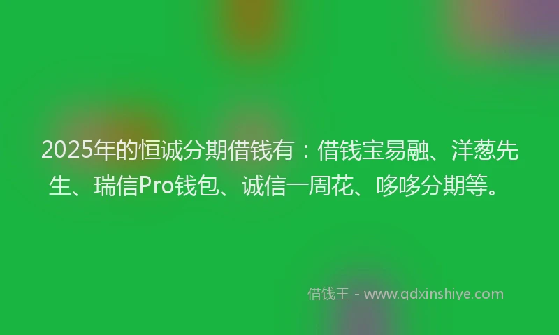 2025年的恒诚分期借钱有：借钱宝易融、洋葱先生、瑞信Pro钱包、诚信一周花、哆哆分期等。
