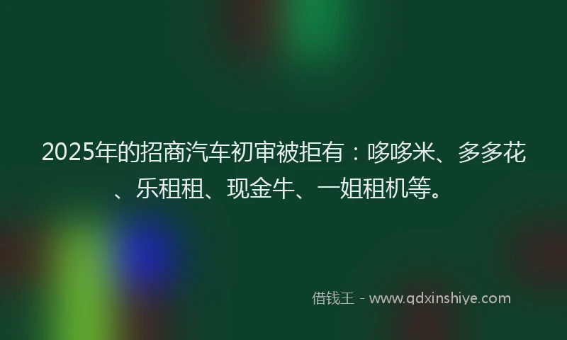 2025年的招商汽车初审被拒有：哆哆米、多多花、乐租租、现金牛、一姐租机等。
