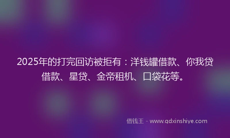 2025年的打完回访被拒有：洋钱罐借款、你我贷借款、星贷、金帝租机、口袋花等。