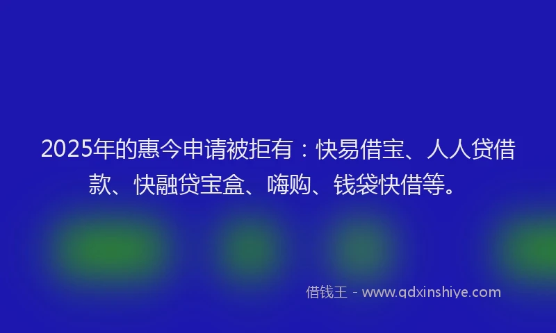 2025年的惠今申请被拒有：快易借宝、人人贷借款、快融贷宝盒、嗨购、钱袋快借等。