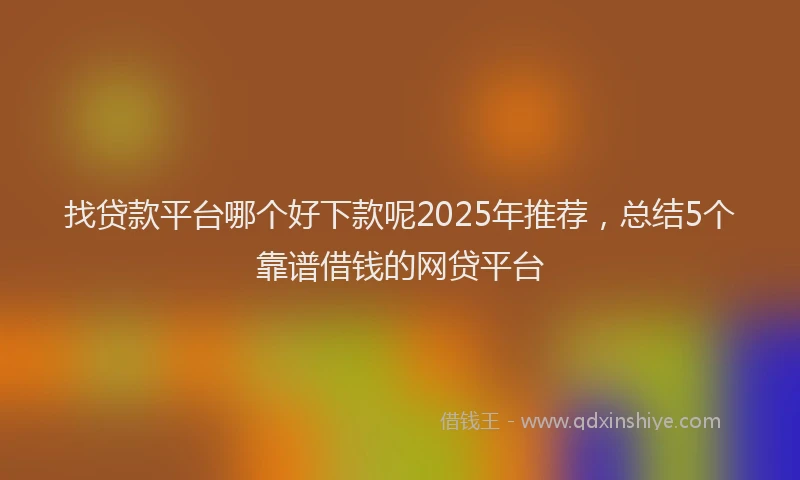 找贷款平台哪个好下款呢2025年推荐，总结5个靠谱借钱的网贷平台