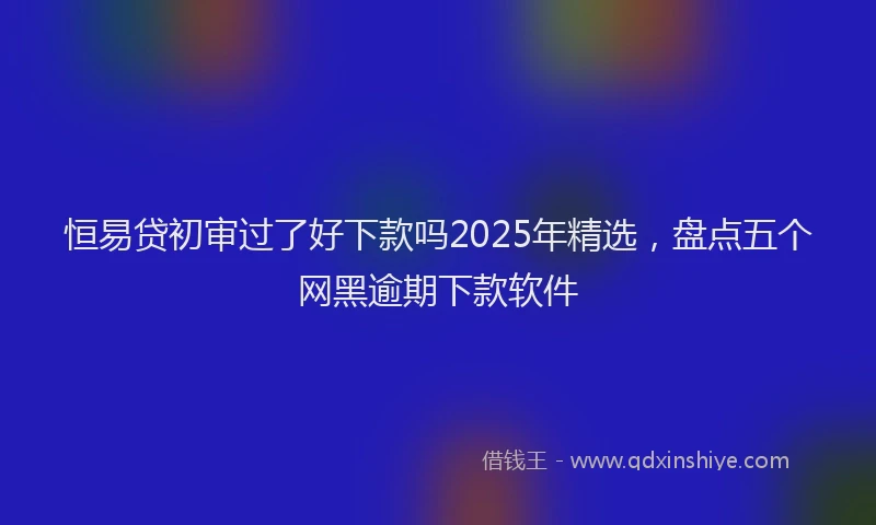 恒易贷初审过了好下款吗2025年精选，盘点五个网黑逾期下款软件