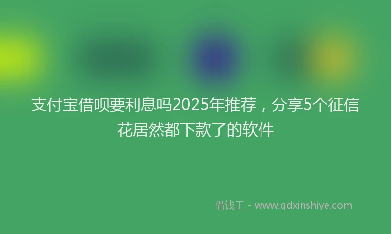 支付宝借呗要利息吗2025年推荐，分享5个征信花居然都下款了的软件