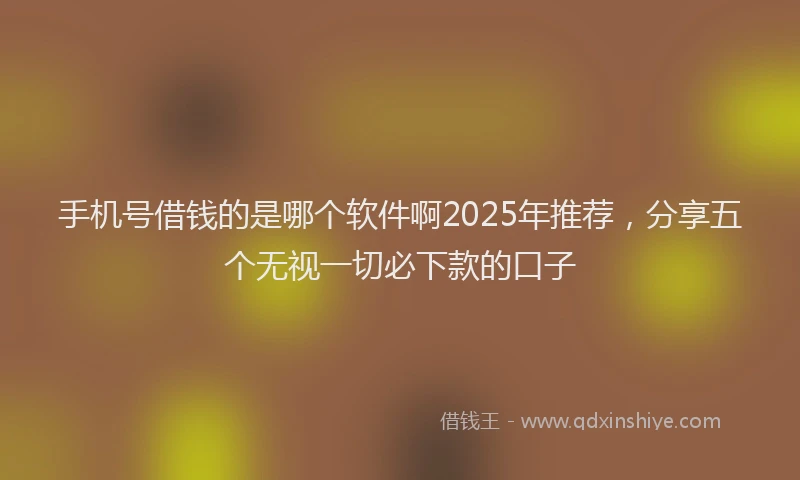 手机号借钱的是哪个软件啊2025年推荐，分享五个无视一切必下款的口子