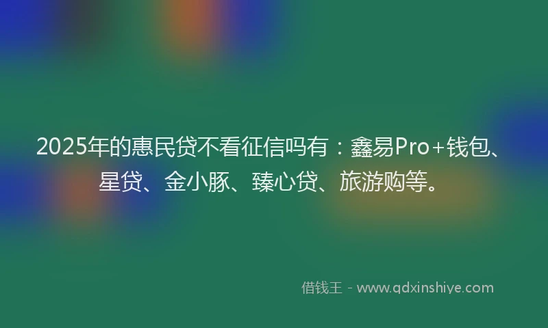2025年的惠民贷不看征信吗有：鑫易Pro+钱包、星贷、金小豚、臻心贷、旅游购等。