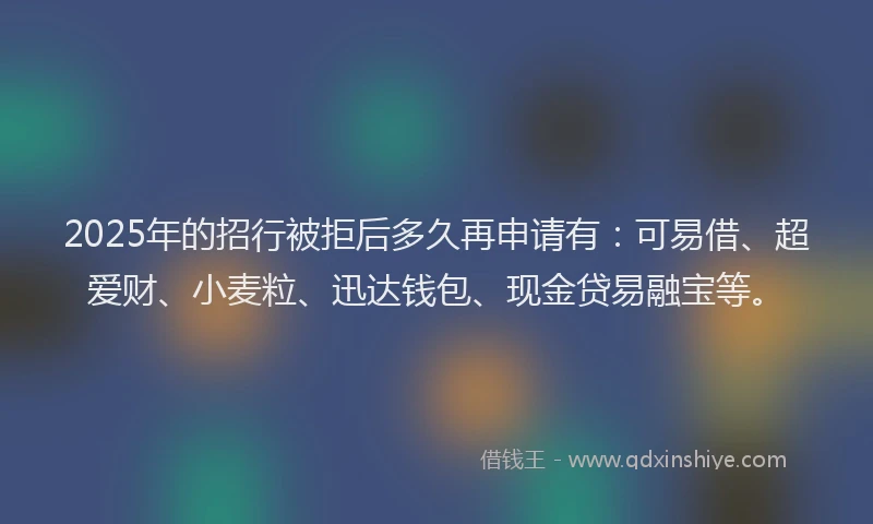 2025年的招行被拒后多久再申请有：可易借、超爱财、小麦粒、迅达钱包、现金贷易融宝等。