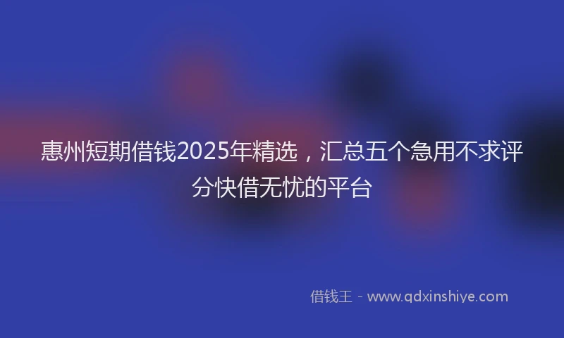 惠州短期借钱2025年精选，汇总五个急用不求评分快借无忧的平台