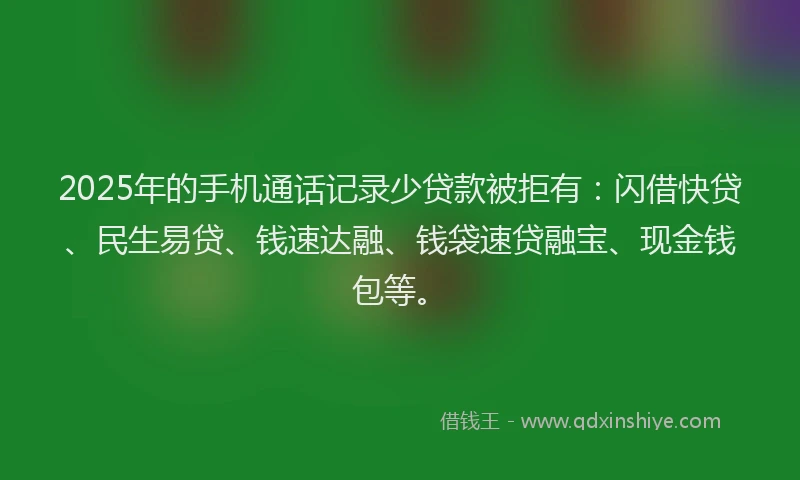 2025年的手机通话记录少贷款被拒有：闪借快贷、民生易贷、钱速达融、钱袋速贷融宝、现金钱包等。