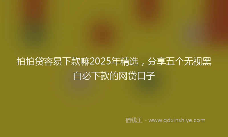 拍拍贷容易下款嘛2025年精选，分享五个无视黑白必下款的网贷口子