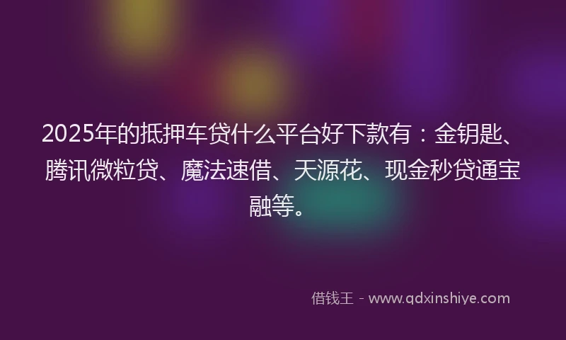 2025年的抵押车贷什么平台好下款有：金钥匙、腾讯微粒贷、魔法速借、天源花、现金秒贷通宝融等。