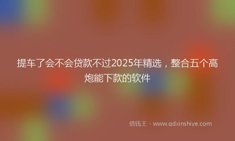 提车了会不会贷款不过2025年精选，整合五个高炮能下款的软件