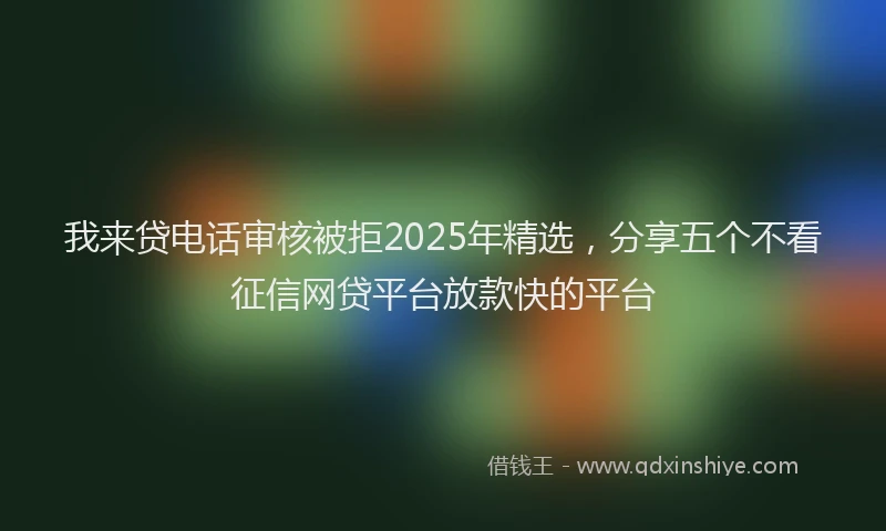 我来贷电话审核被拒2025年精选，分享五个不看征信网贷平台放款快的平台