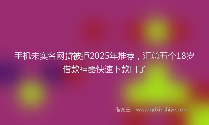 手机未实名网贷被拒2025年推荐，汇总五个18岁借款神器快速下款口子