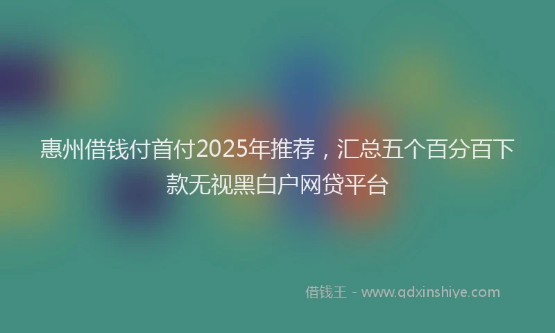 惠州借钱付首付2025年推荐，汇总五个百分百下款无视黑白户网贷平台