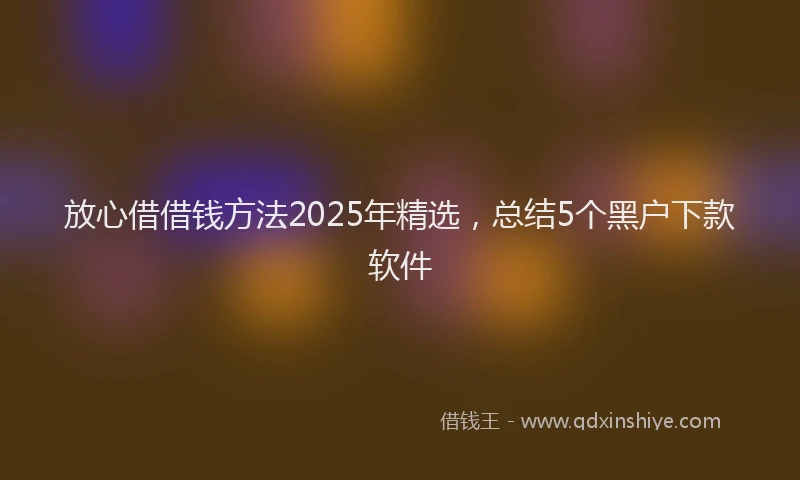 放心借借钱方法2025年精选，总结5个黑户下款软件