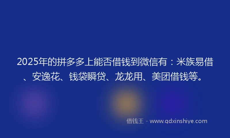 2025年的拼多多上能否借钱到微信有：米族易借、安逸花、钱袋瞬贷、龙龙用、美团借钱等。