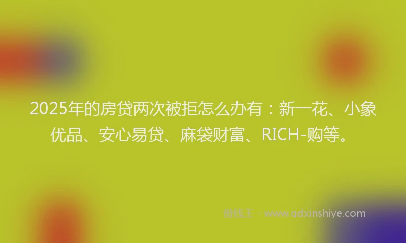 2025年的房贷两次被拒怎么办有：新一花、小象优品、安心易贷、麻袋财富、RICH-购等。