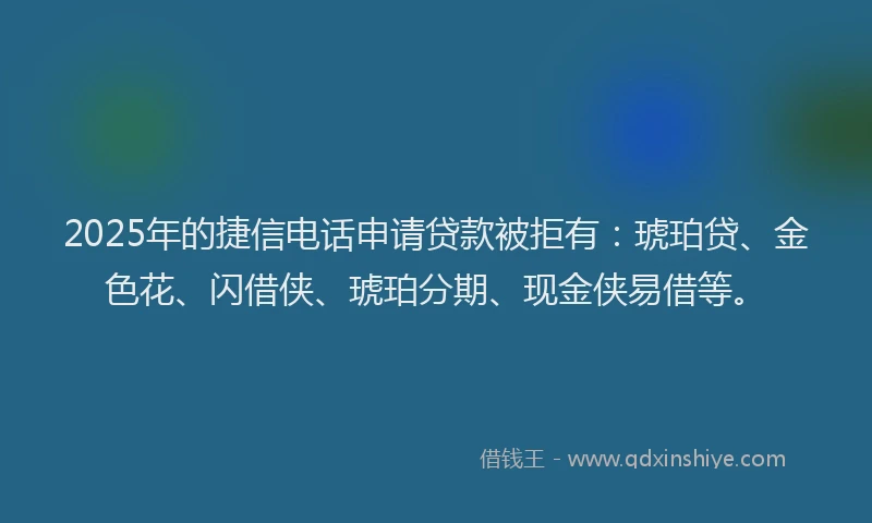 2025年的捷信电话申请贷款被拒有：琥珀贷、金色花、闪借侠、琥珀分期、现金侠易借等。