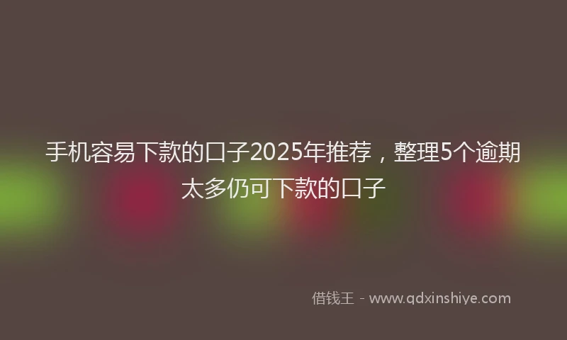 手机容易下款的口子2025年推荐，整理5个逾期太多仍可下款的口子