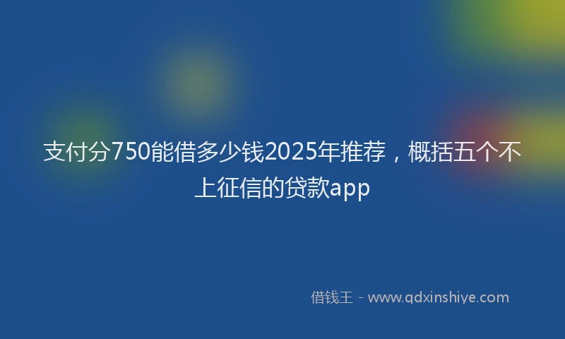 支付分750能借多少钱2025年推荐，概括五个不上征信的贷款app