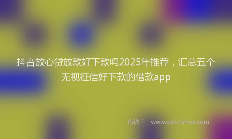 抖音放心贷放款好下款吗2025年推荐，汇总五个无视征信好下款的借款app