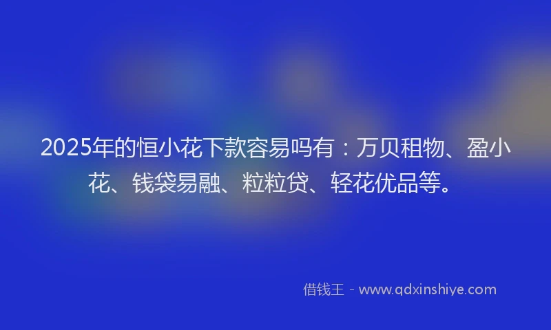 2025年的恒小花下款容易吗有：万贝租物、盈小花、钱袋易融、粒粒贷、轻花优品等。