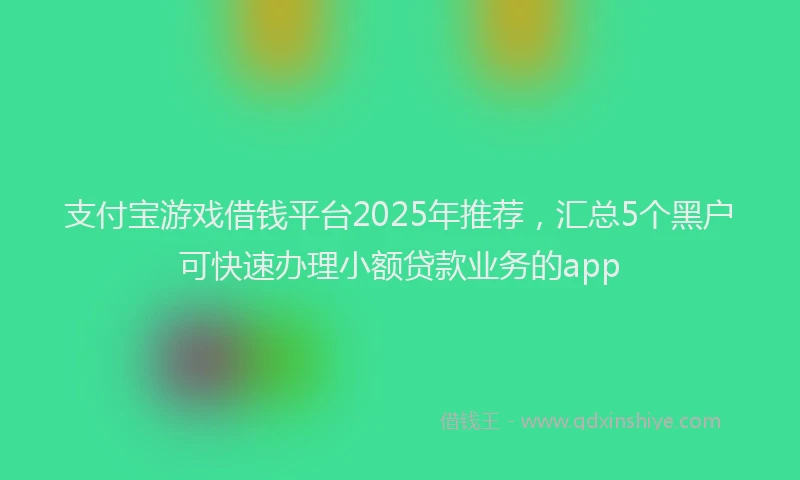 支付宝游戏借钱平台2025年推荐，汇总5个黑户可快速办理小额贷款业务的app