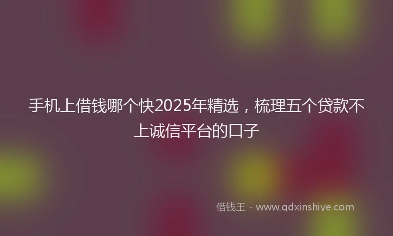 手机上借钱哪个快2025年精选，梳理五个贷款不上诚信平台的口子