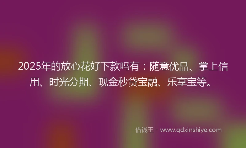 2025年的放心花好下款吗有：随意优品、掌上信用、时光分期、现金秒贷宝融、乐享宝等。