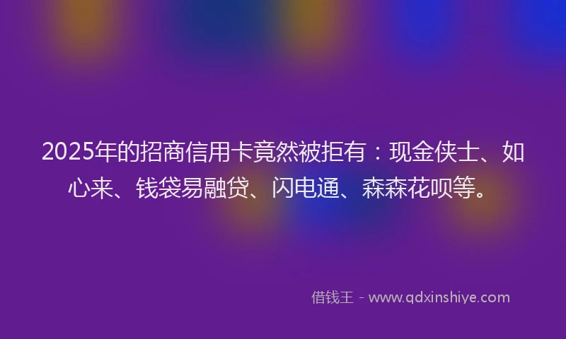 2025年的招商信用卡竟然被拒有：现金侠士、如心来、钱袋易融贷、闪电通、森森花呗等。