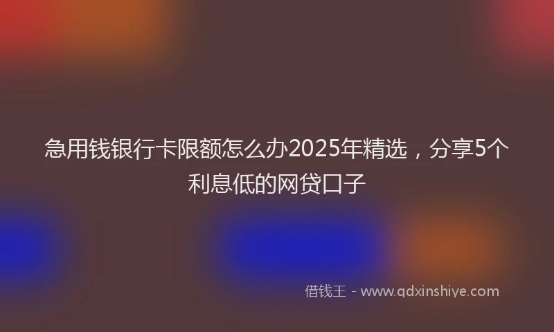 急用钱银行卡限额怎么办2025年精选，分享5个利息低的网贷口子