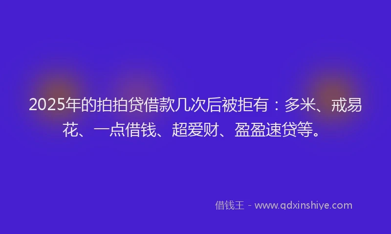 2025年的拍拍贷借款几次后被拒有：多米、戒易花、一点借钱、超爱财、盈盈速贷等。