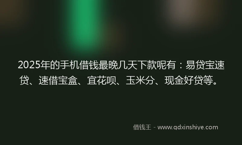 2025年的手机借钱最晚几天下款呢有：易贷宝速贷、速借宝盒、宜花呗、玉米分、现金好贷等。