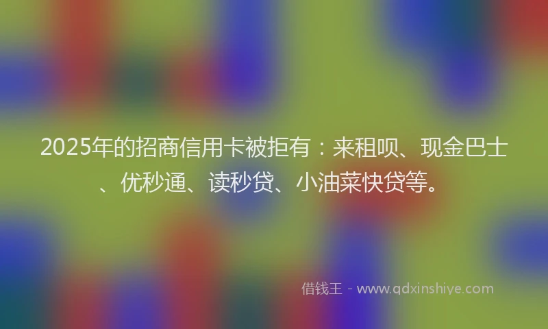 2025年的招商信用卡被拒有：来租呗、现金巴士、优秒通、读秒贷、小油菜快贷等。