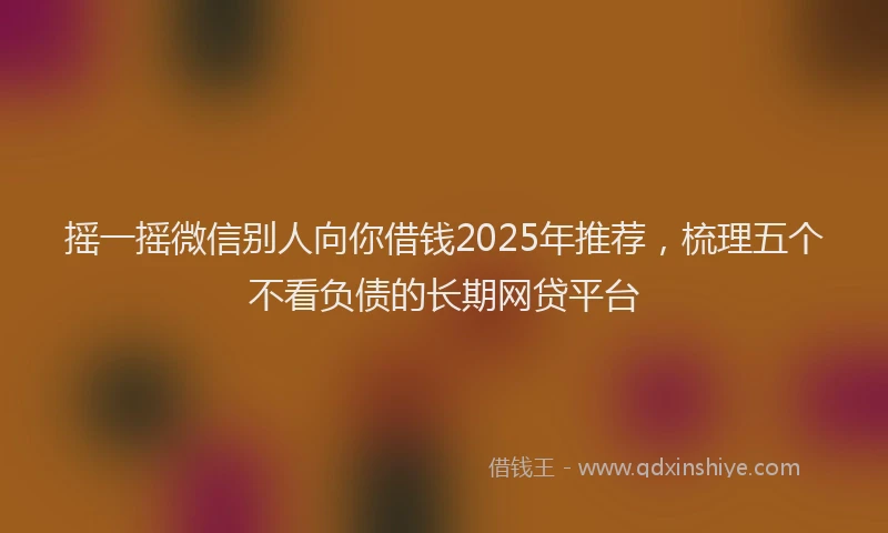 摇一摇微信别人向你借钱2025年推荐，梳理五个不看负债的长期网贷平台