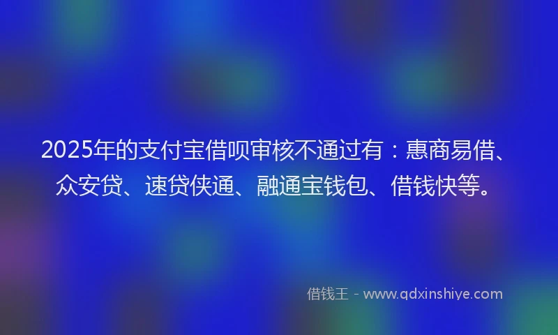 2025年的支付宝借呗审核不通过有：惠商易借、众安贷、速贷侠通、融通宝钱包、借钱快等。