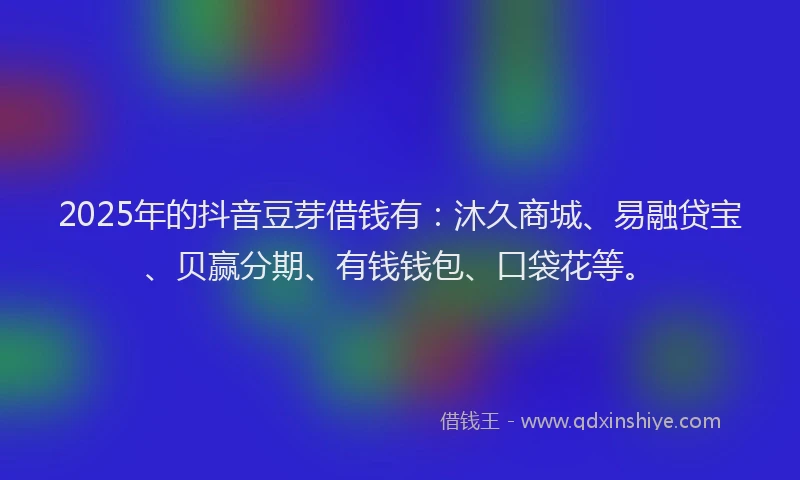 2025年的抖音豆芽借钱有：沐久商城、易融贷宝、贝赢分期、有钱钱包、口袋花等。