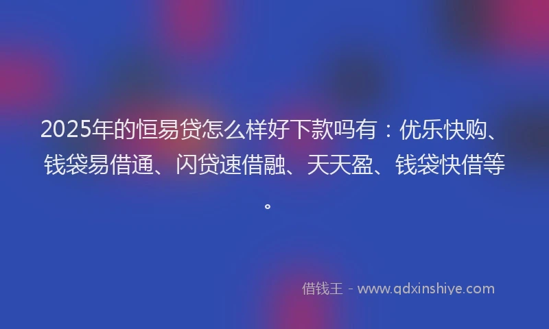 2025年的恒易贷怎么样好下款吗有：优乐快购、钱袋易借通、闪贷速借融、天天盈、钱袋快借等。