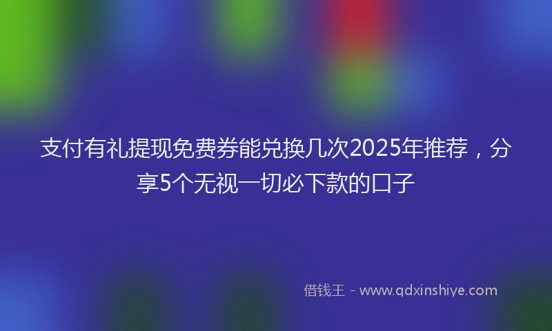 支付有礼提现免费券能兑换几次2025年推荐，分享5个无视一切必下款的口子