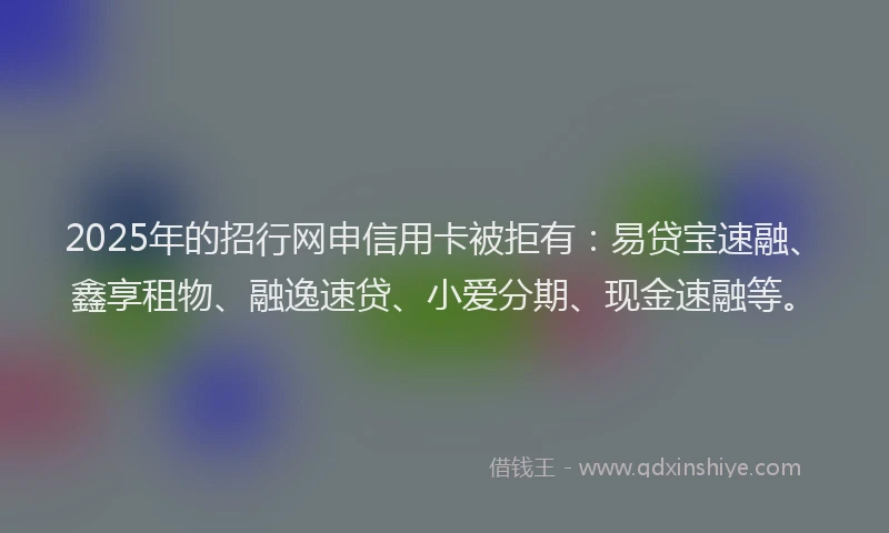 2025年的招行网申信用卡被拒有：易贷宝速融、鑫享租物、融逸速贷、小爱分期、现金速融等。