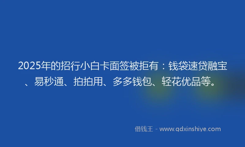 2025年的招行小白卡面签被拒有：钱袋速贷融宝、易秒通、拍拍用、多多钱包、轻花优品等。