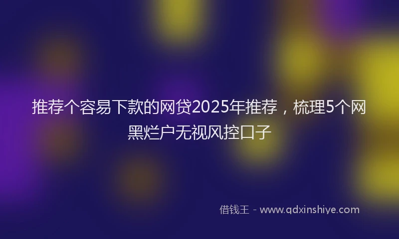 推荐个容易下款的网贷2025年推荐，梳理5个网黑烂户无视风控口子