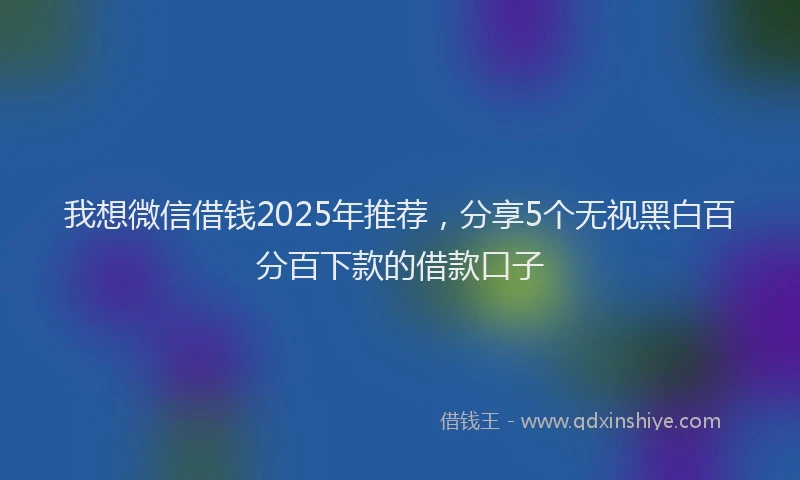 我想微信借钱2025年推荐，分享5个无视黑白百分百下款的借款口子