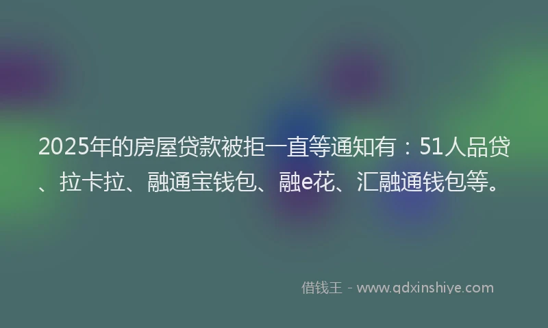 2025年的房屋贷款被拒一直等通知有：51人品贷、拉卡拉、融通宝钱包、融e花、汇融通钱包等。