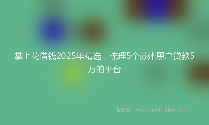 掌上花借钱2025年精选，梳理5个苏州黑户贷款5万的平台